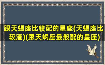 跟天蝎座比较配的星座(天蝎座比较渣)(跟天蝎座最般配的星座)