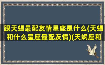 跟天蝎最配友情星座是什么(天蝎和什么星座最配友情)(天蝎座和什么星座友情值最高)