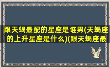 跟天蝎最配的星座是谁男(天蝎座的上升星座是什么)(跟天蝎座最搭的星座)