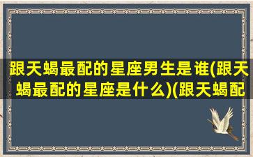 跟天蝎最配的星座男生是谁(跟天蝎最配的星座是什么)(跟天蝎配的星座是哪个)