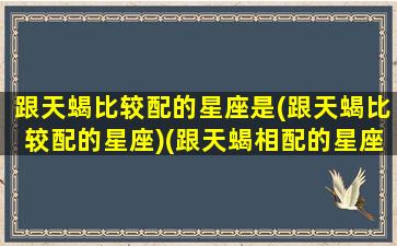 跟天蝎比较配的星座是(跟天蝎比较配的星座)(跟天蝎相配的星座)