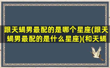 跟天蝎男最配的是哪个星座(跟天蝎男最配的是什么星座)(和天蝎男配对)