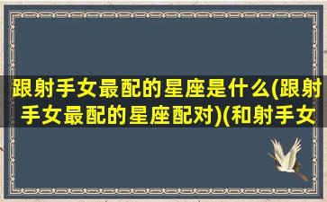 跟射手女最配的星座是什么(跟射手女最配的星座配对)(和射手女绝配的星座)