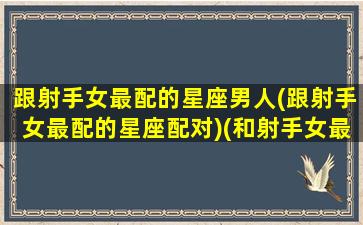 跟射手女最配的星座男人(跟射手女最配的星座配对)(和射手女最适合的星座男)