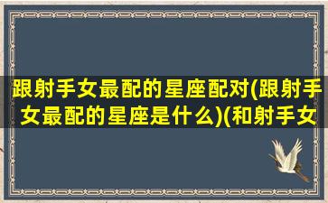 跟射手女最配的星座配对(跟射手女最配的星座是什么)(和射手女最配的星座配对)