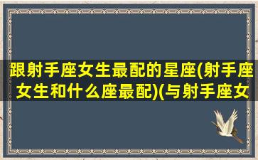 跟射手座女生最配的星座(射手座女生和什么座最配)(与射手座女生最般配的男生星座)