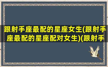 跟射手座最配的星座女生(跟射手座最配的星座配对女生)(跟射手座般配的星座)