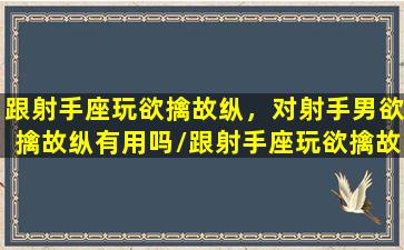 跟射手座玩欲擒故纵，对射手男欲擒故纵有用吗/跟射手座玩欲擒故纵，对射手男欲擒故纵有用吗-我的网站