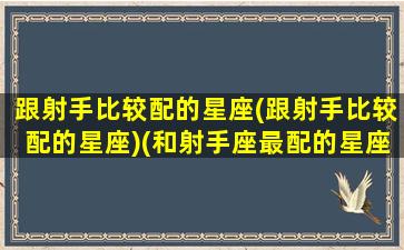 跟射手比较配的星座(跟射手比较配的星座)(和射手座最配的星座是哪个星座)