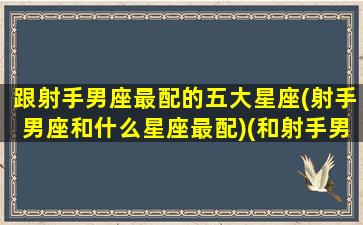 跟射手男座最配的五大星座(射手男座和什么星座最配)(和射手男配对的星座)