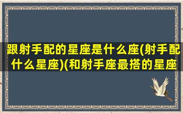 跟射手配的星座是什么座(射手配什么星座)(和射手座最搭的星座是什么)