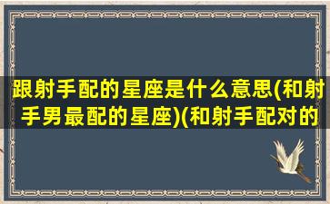 跟射手配的星座是什么意思(和射手男最配的星座)(和射手配对的星座是什么)