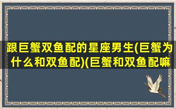 跟巨蟹双鱼配的星座男生(巨蟹为什么和双鱼配)(巨蟹和双鱼配嘛)