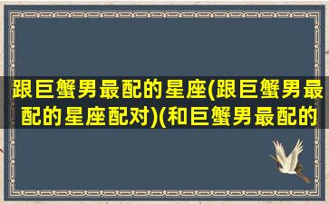 跟巨蟹男最配的星座(跟巨蟹男最配的星座配对)(和巨蟹男最配的星座)