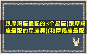 跟摩羯座最配的3个星座(跟摩羯座最配的星座男)(和摩羯座最配的星座排名)
