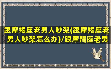 跟摩羯座老男人吵架(跟摩羯座老男人吵架怎么办)/跟摩羯座老男人吵架(跟摩羯座老男人吵架怎么办)-我的网站