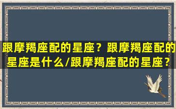 跟摩羯座配的星座？跟摩羯座配的星座是什么/跟摩羯座配的星座？跟摩羯座配的星座是什么-我的网站