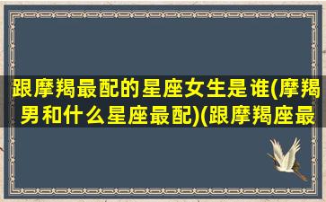 跟摩羯最配的星座女生是谁(摩羯男和什么星座最配)(跟摩羯座最搭的星座是什么星座)