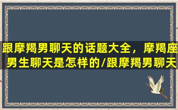 跟摩羯男聊天的话题大全，摩羯座男生聊天是怎样的/跟摩羯男聊天的话题大全，摩羯座男生聊天是怎样的-我的网站