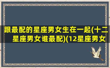 跟最配的星座男女生在一起(十二星座男女谁最配)(12星座男女最佳配对)