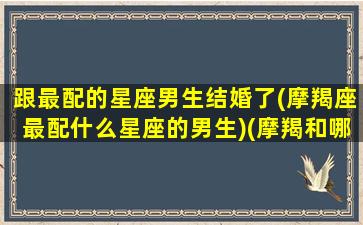 跟最配的星座男生结婚了(摩羯座最配什么星座的男生)(摩羯和哪个星座结婚最好)