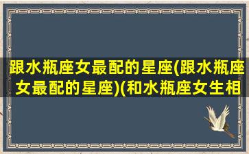 跟水瓶座女最配的星座(跟水瓶座女最配的星座)(和水瓶座女生相处禁忌)