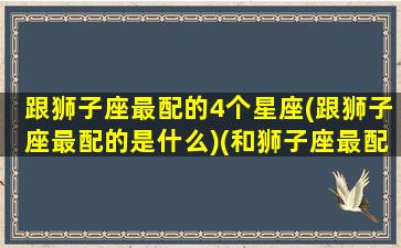 跟狮子座最配的4个星座(跟狮子座最配的是什么)(和狮子座最配的星座是哪个星座)