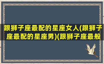 跟狮子座最配的星座女人(跟狮子座最配的星座男)(跟狮子座最般配的星座)