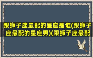 跟狮子座最配的星座是谁(跟狮子座最配的星座男)(跟狮子座最配的星座配对)