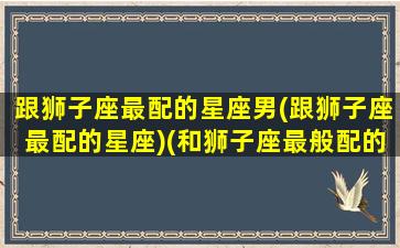 跟狮子座最配的星座男(跟狮子座最配的星座)(和狮子座最般配的星座是什么)