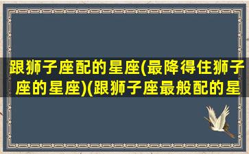 跟狮子座配的星座(最降得住狮子座的星座)(跟狮子座最般配的星座)