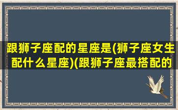 跟狮子座配的星座是(狮子座女生配什么星座)(跟狮子座最搭配的星座)