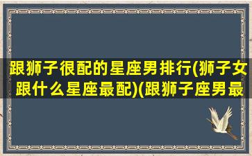 跟狮子很配的星座男排行(狮子女跟什么星座最配)(跟狮子座男最配的星座配对)