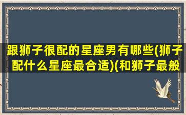 跟狮子很配的星座男有哪些(狮子配什么星座最合适)(和狮子最般配的星座)