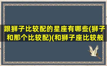 跟狮子比较配的星座有哪些(狮子和那个比较配)(和狮子座比较般配的是什么星座)