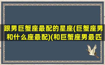 跟男巨蟹座最配的星座(巨蟹座男和什么座最配)(和巨蟹座男最匹配的星座女)