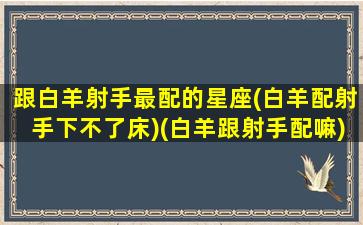 跟白羊射手最配的星座(白羊配射手下不了床)(白羊跟射手配嘛)