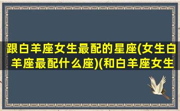 跟白羊座女生最配的星座(女生白羊座最配什么座)(和白羊座女生最配的星座男)