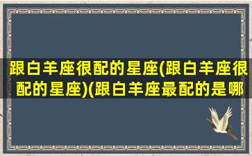 跟白羊座很配的星座(跟白羊座很配的星座)(跟白羊座最配的是哪个星座)