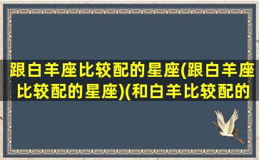 跟白羊座比较配的星座(跟白羊座比较配的星座)(和白羊比较配的星座)