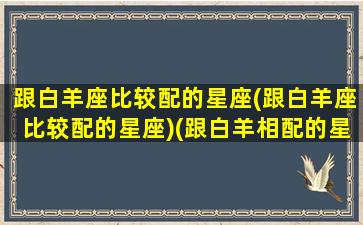 跟白羊座比较配的星座(跟白羊座比较配的星座)(跟白羊相配的星座)