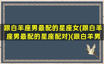 跟白羊座男最配的星座女(跟白羊座男最配的星座配对)(跟白羊男在一起最适合女生)