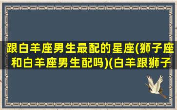 跟白羊座男生最配的星座(狮子座和白羊座男生配吗)(白羊跟狮子男般配吗)