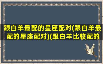 跟白羊最配的星座配对(跟白羊最配的星座配对)(跟白羊比较配的星座)