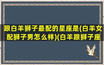 跟白羊狮子最配的星座是(白羊女配狮子男怎么样)(白羊跟狮子座合适吗)