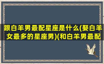 跟白羊男最配星座是什么(娶白羊女最多的星座男)(和白羊男最配的星座女是谁)