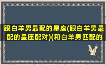 跟白羊男最配的星座(跟白羊男最配的星座配对)(和白羊男匹配的星座女)