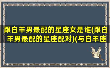 跟白羊男最配的星座女是谁(跟白羊男最配的星座配对)(与白羊座男最般配的星座)