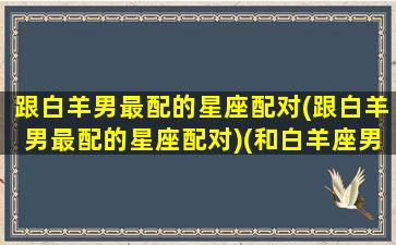 跟白羊男最配的星座配对(跟白羊男最配的星座配对)(和白羊座男生谈恋爱是一种什么体验)