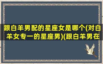 跟白羊男配的星座女是哪个(对白羊女专一的星座男)(跟白羊男在一起最适合女生)